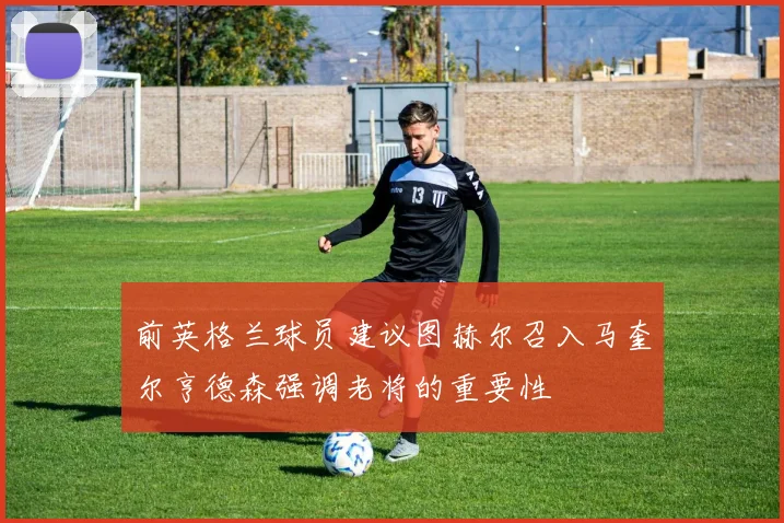 前英格兰球员建议图赫尔召入马奎尔亨德森强调老将的重要性