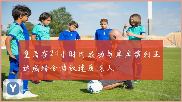 皇马在24小时内成功与库库雷利亚达成转会协议速度惊人