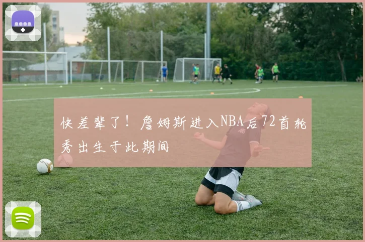 快差辈了！詹姆斯进入NBA后72首轮秀出生于此期间