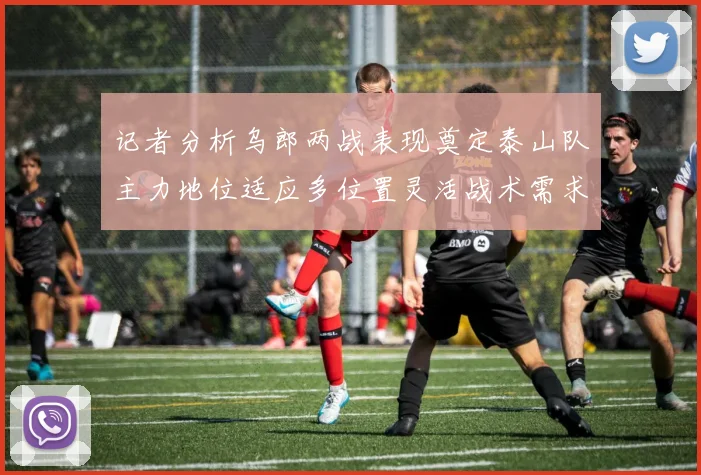 记者分析乌郎两战表现奠定泰山队主力地位适应多位置灵活战术需求