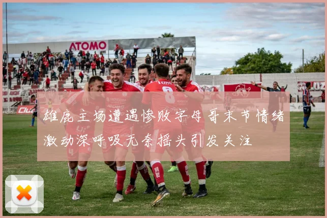 雄鹿主场遭遇惨败字母哥末节情绪激动深呼吸无奈摇头引发关注
