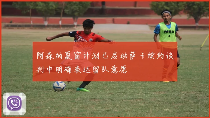 阿森纳夏窗计划已启动萨卡续约谈判中明确表达留队意愿