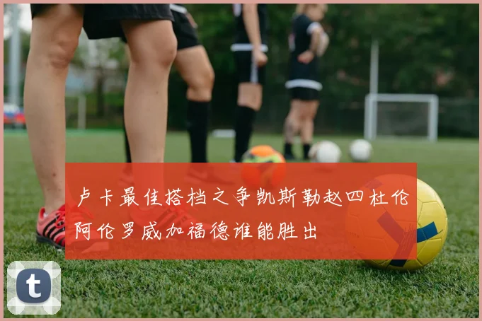 卢卡最佳搭档之争凯斯勒赵四杜伦阿伦罗威加福德谁能胜出