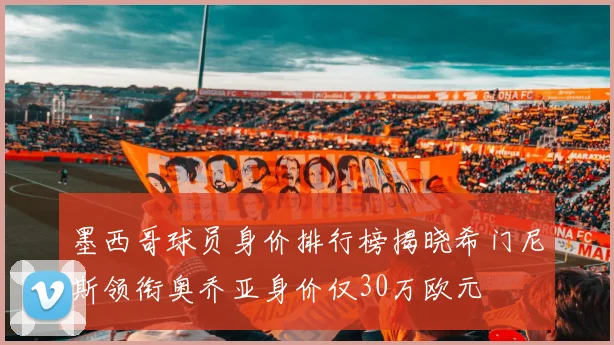 墨西哥球员身价排行榜揭晓希门尼斯领衔奥乔亚身价仅30万欧元
