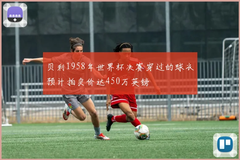 贝利1958年世界杯决赛穿过的球衣预计拍卖价达450万英镑
