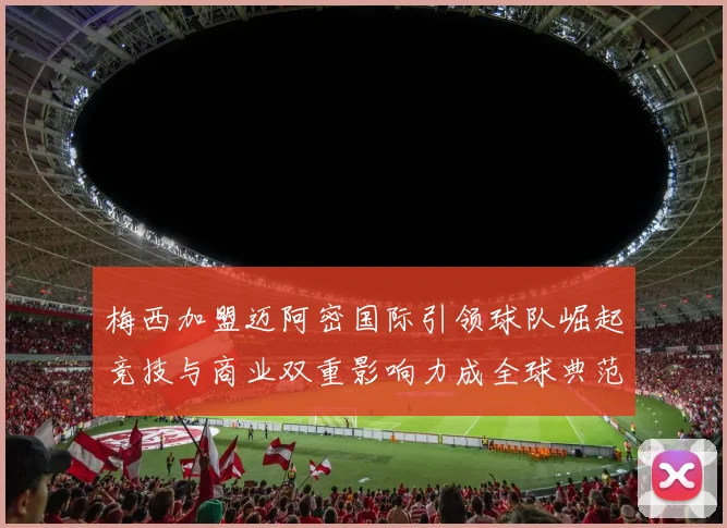 梅西加盟迈阿密国际引领球队崛起竞技与商业双重影响力成全球典范