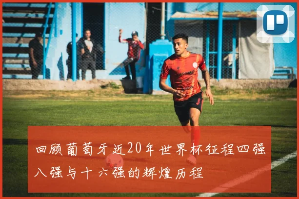 回顾葡萄牙近20年世界杯征程四强八强与十六强的辉煌历程