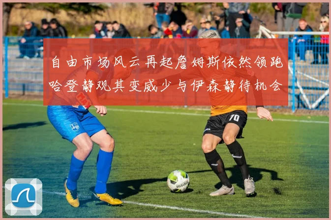 自由市场风云再起詹姆斯依然领跑哈登静观其变威少与伊森静待机会
