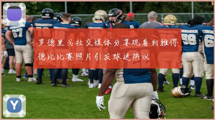 罗德里戈社交媒体分享观看利雅得德比比赛照片引发球迷热议