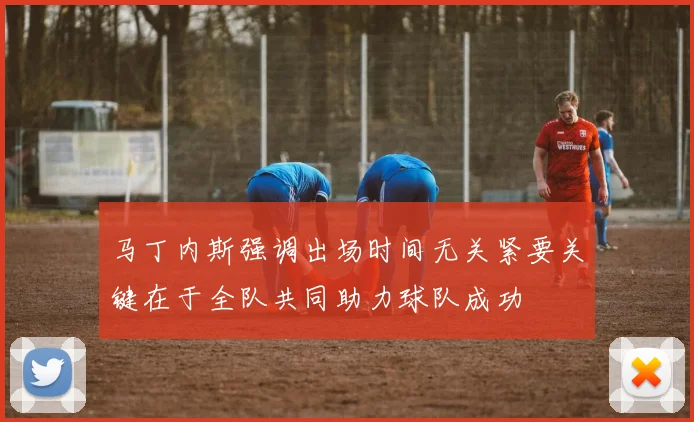 马丁内斯强调出场时间无关紧要关键在于全队共同助力球队成功