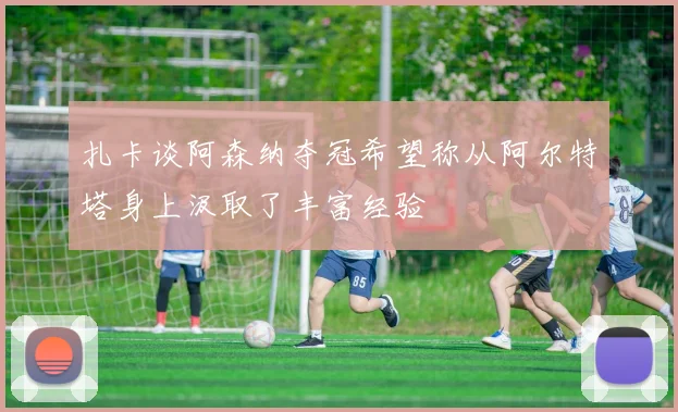扎卡谈阿森纳夺冠希望称从阿尔特塔身上汲取了丰富经验