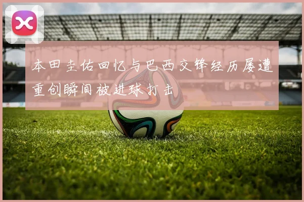 本田圭佑回忆与巴西交锋经历屡遭重创瞬间被进球打击