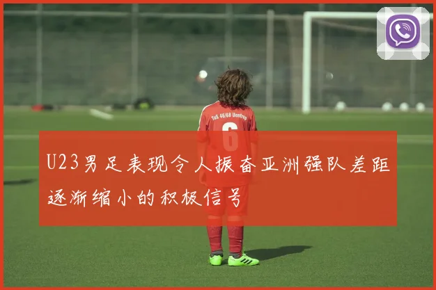 U23男足表现令人振奋亚洲强队差距逐渐缩小的积极信号