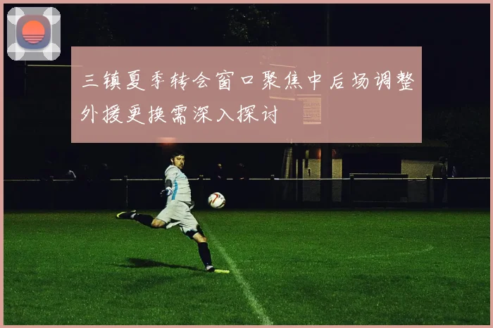 三镇夏季转会窗口聚焦中后场调整外援更换需深入探讨