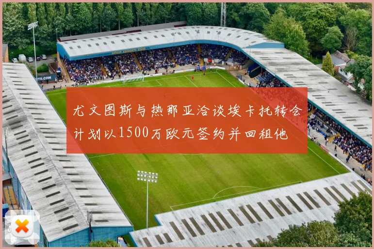 尤文图斯与热那亚洽谈埃卡托转会计划以1500万欧元签约并回租他